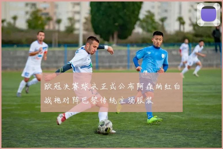 欧冠决赛球衣正式公布阿森纳红白战袍对阵巴黎传统主场服装