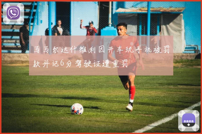 马马尔达什维利因开车玩手机被罚款并记6分驾驶证遭重罚