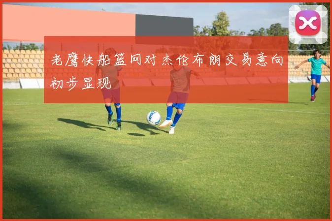 老鹰快船篮网对杰伦布朗交易意向初步显现