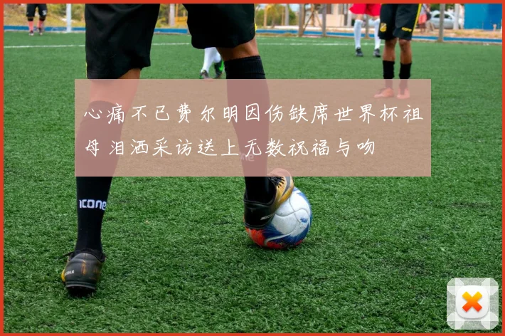 心痛不已费尔明因伤缺席世界杯祖母泪洒采访送上无数祝福与吻