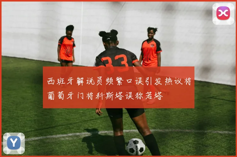 西班牙解说员频繁口误引发热议将葡萄牙门将科斯塔误称若塔