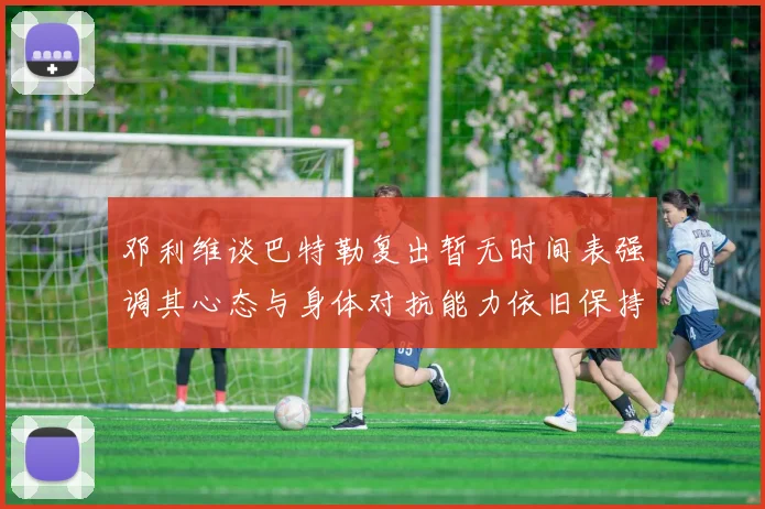 邓利维谈巴特勒复出暂无时间表强调其心态与身体对抗能力依旧保持
