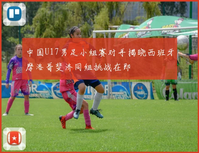 中国U17男足小组赛对手揭晓西班牙摩洛哥斐济同组挑战在即