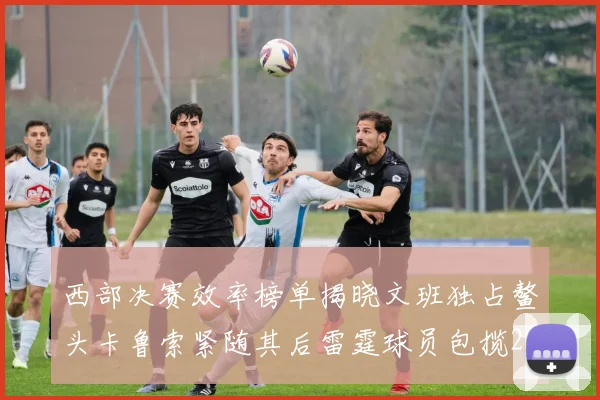 西部决赛效率榜单揭晓文班独占鳌头卡鲁索紧随其后雷霆球员包揽2到5名