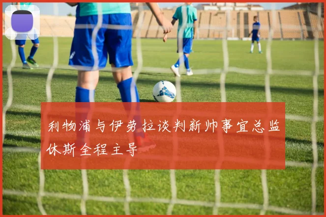 利物浦与伊劳拉谈判新帅事宜总监休斯全程主导