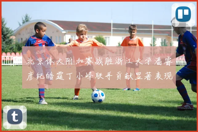 北京体大附加赛战胜浙江大学潘睿彦纪皓霆丁小峰联手贡献显著表现