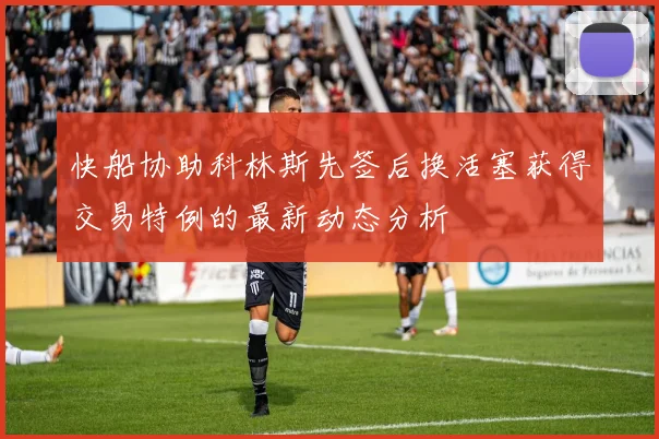 快船协助科林斯先签后换活塞获得交易特例的最新动态分析