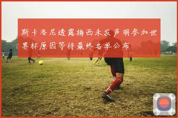 斯卡洛尼透露梅西未发声明参加世界杯原因等待最终名单公布