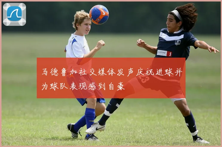 马德鲁加社交媒体发声庆祝进球并为球队表现感到自豪