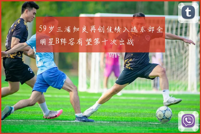 59岁三浦知良再创佳绩入选东部全明星B阵容有望第十次出战